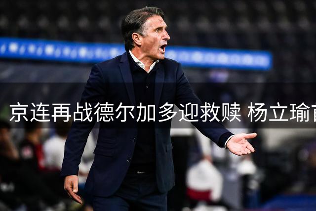 京连再战德尔加多迎救赎 杨立瑜首发引热议